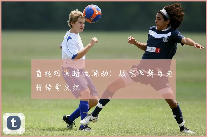 首轮对决暗流涌动：战术革新与老将传奇交织