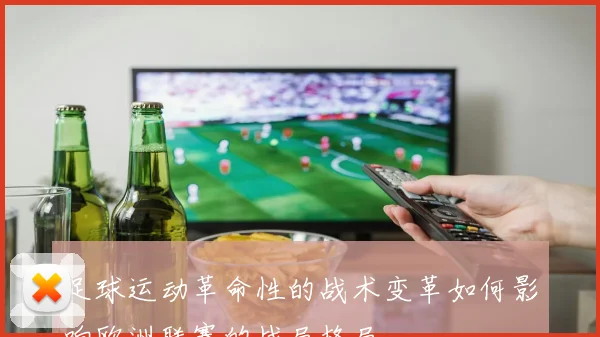 足球运动革命性的战术变革如何影响欧洲联赛的战局格局