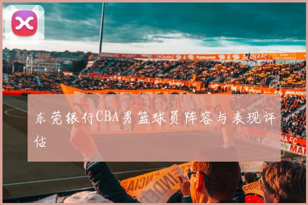 东莞银行CBA男篮球员阵容与表现评估